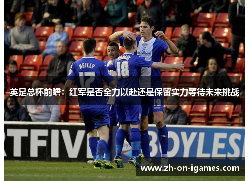 英足总杯前瞻:红军是否全力以赴还是保留实力等待未来挑战 英足总杯前瞻:红军是否全力以赴还是保留实力等待未来挑战