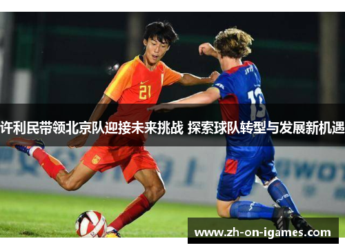 许利民带领北京队迎接未来挑战 探索球队转型与发展新机遇