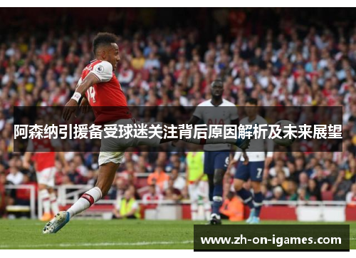 阿森纳引援备受球迷关注背后原因解析及未来展望