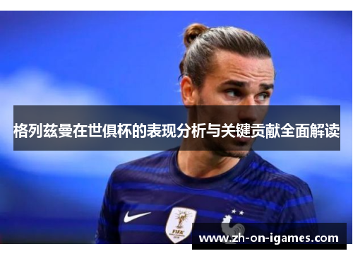 格列兹曼在世俱杯的表现分析与关键贡献全面解读 格列兹曼在世俱杯的表现分析与关键贡献全面解读