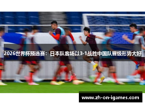 2026世界杯预选赛：日本队客场以3-1战胜中国队晋级形势大好